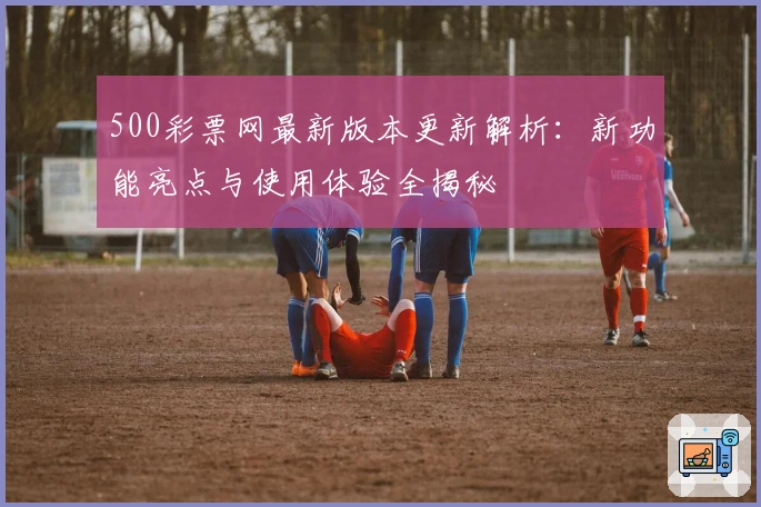 500彩票网最新版本更新解析：新功能亮点与使用体验全揭秘