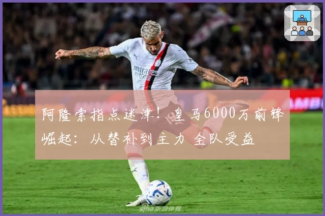 阿隆索指点迷津！皇马6000万前锋崛起：从替补到主力 全队受益