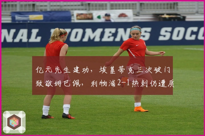 亿元先生建功，埃基蒂克三次破门致敬姆巴佩，利物浦2-1热刺仍遭质疑