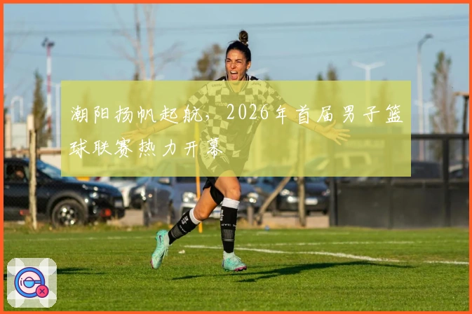 潮阳扬帆起航，2026年首届男子篮球联赛热力开幕