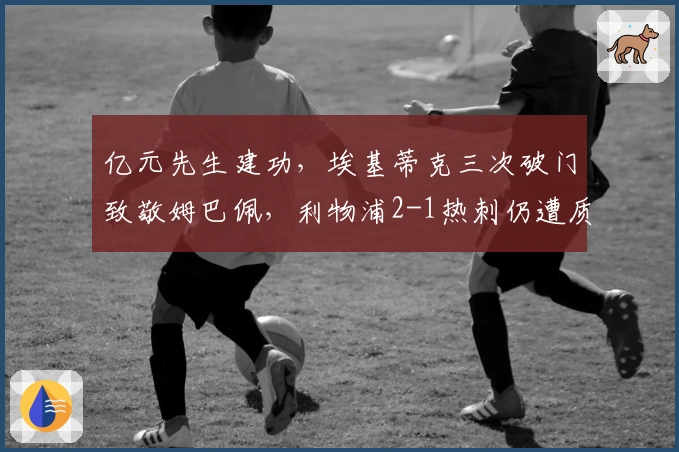 亿元先生建功,埃基蒂克三次破门致敬姆巴佩,利物浦2-1热刺仍遭质疑