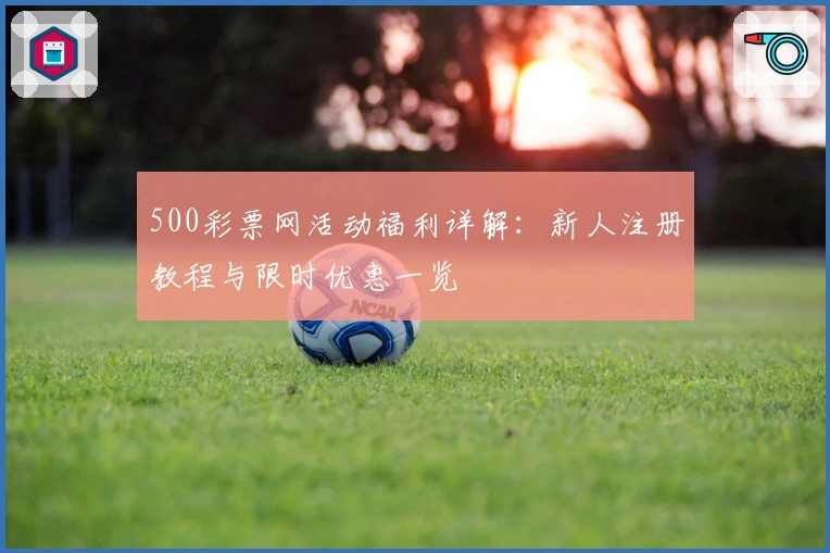 500彩票网活动福利详解:新人注册教程与限时优惠一览