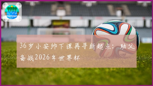 36岁小安帅下课再寻新起点：助父备战2026年世界杯