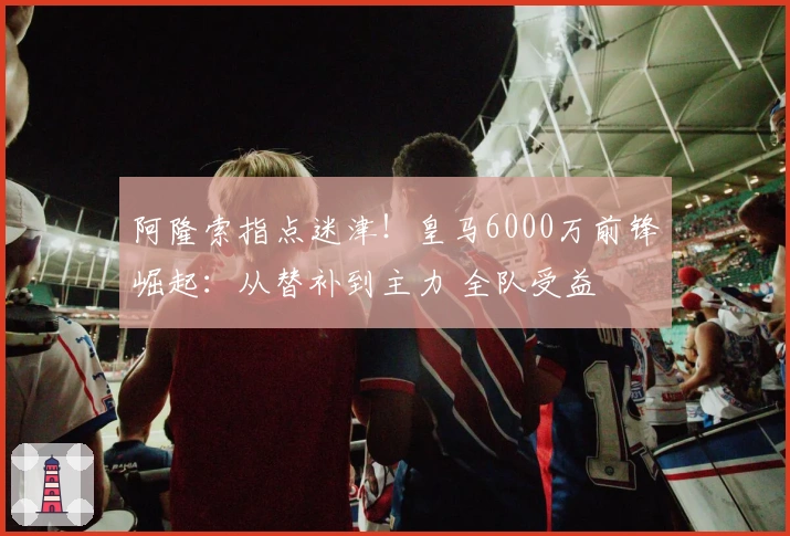 阿隆索指点迷津！皇马6000万前锋崛起：从替补到主力 全队受益
