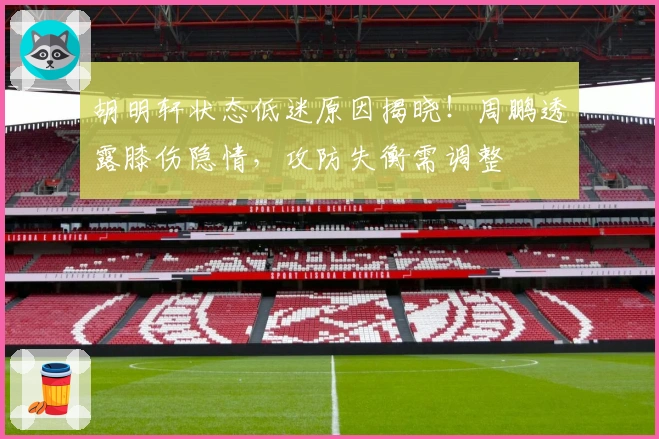 胡明轩状态低迷原因揭晓！周鹏透露膝伤隐情，攻防失衡需调整