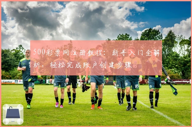 500彩票网注册教程：新手入门全解析，轻松完成账户创建步骤