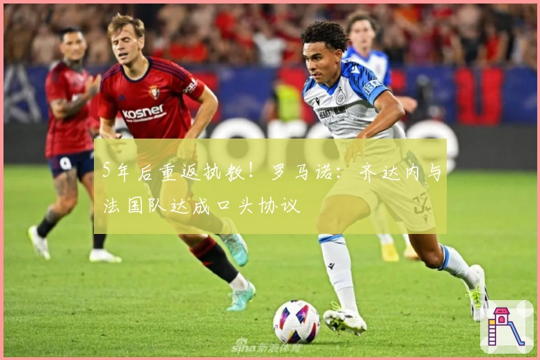 5年后重返执教！罗马诺：齐达内与法国队达成口头协议