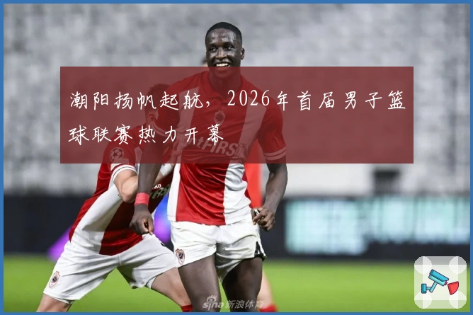 潮阳扬帆起航，2026年首届男子篮球联赛热力开幕