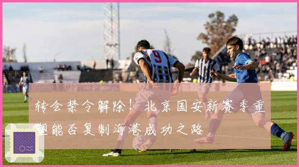 转会禁令解除！北京国安新赛季重塑能否复制海港成功之路