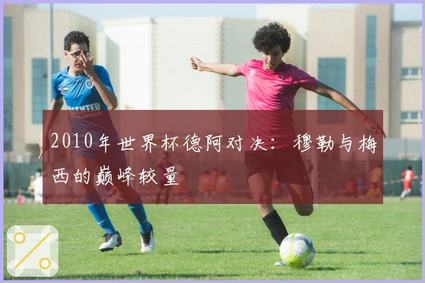 2010年世界杯德阿对决：穆勒与梅西的巅峰较量
