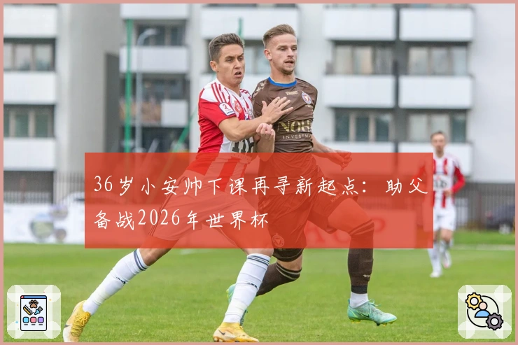 36岁小安帅下课再寻新起点：助父备战2026年世界杯