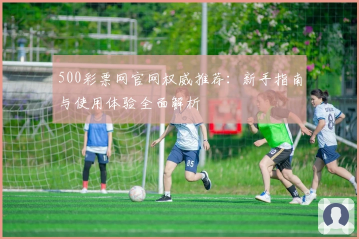 500彩票网官网权威推荐：新手指南与使用体验全面解析